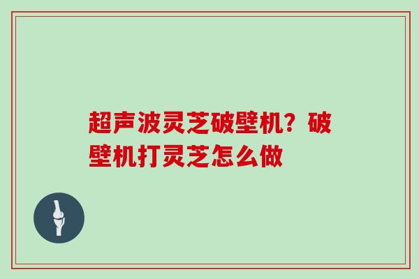 超声波灵芝破壁机？破壁机打灵芝怎么做