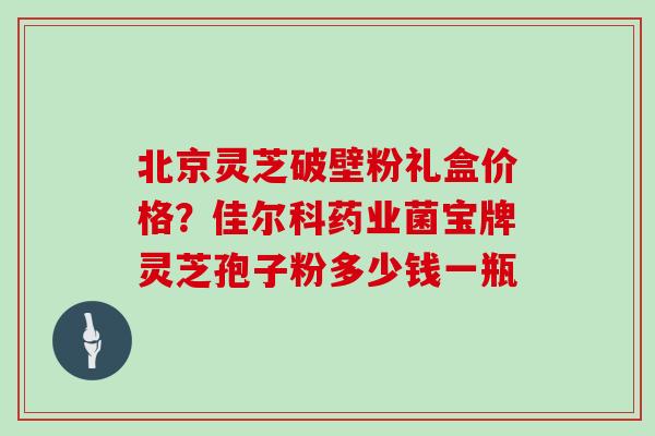 北京灵芝破壁粉礼盒价格？佳尔科药业菌宝牌灵芝孢子粉多少钱一瓶