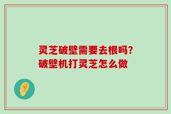 灵芝破壁需要去根吗？破壁机打灵芝怎么做