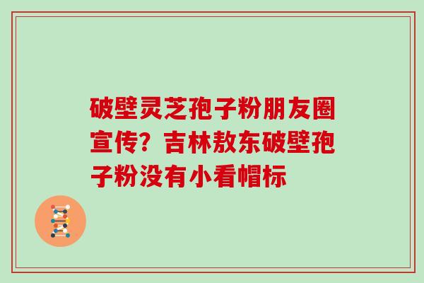 破壁灵芝孢子粉朋友圈宣传？吉林敖东破壁孢子粉没有小看帽标