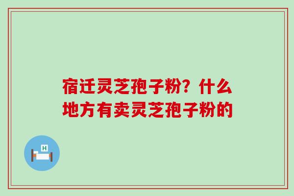 宿迁灵芝孢子粉？什么地方有卖灵芝孢子粉的