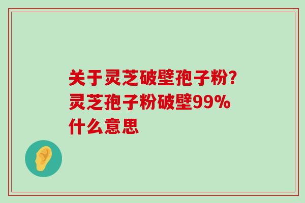 关于灵芝破壁孢子粉？灵芝孢子粉破壁99%什么意思