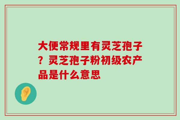 大便常规里有灵芝孢子？灵芝孢子粉初级农产品是什么意思