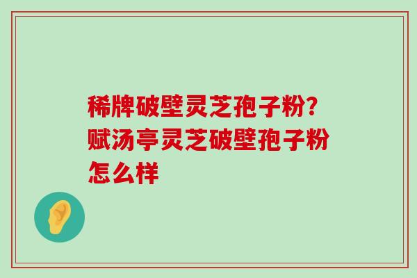 稀牌破壁灵芝孢子粉？赋汤亭灵芝破壁孢子粉怎么样