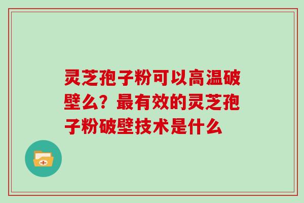 灵芝孢子粉可以高温破壁么？有效的灵芝孢子粉破壁技术是什么