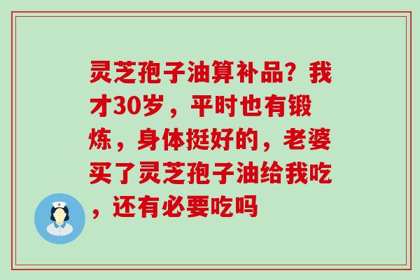 灵芝孢子油算补品？我才30岁，平时也有锻炼，身体挺好的，老婆买了灵芝孢子油给我吃，还有必要吃吗