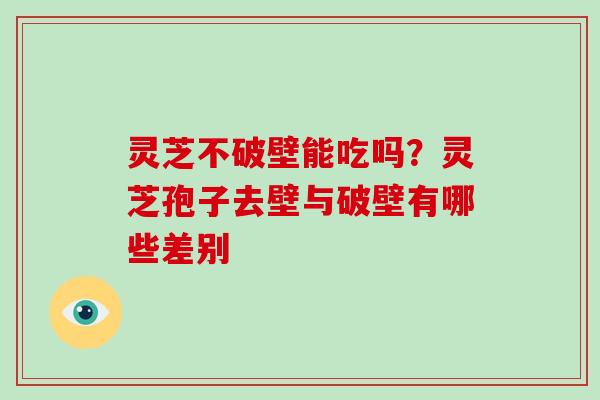 灵芝不破壁能吃吗？灵芝孢子去壁与破壁有哪些差别