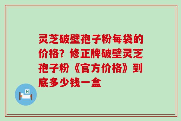 灵芝破壁孢子粉每袋的价格？修正牌破壁灵芝孢子粉《官方价格》到底多少钱一盒