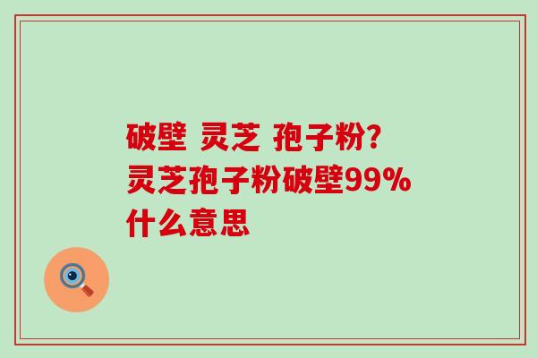 破壁 灵芝 孢子粉？灵芝孢子粉破壁99%什么意思