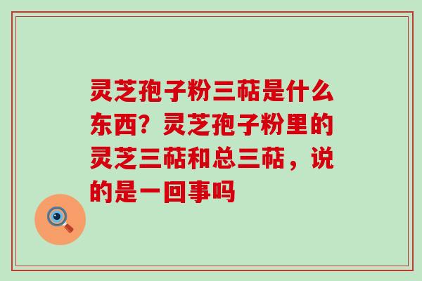 灵芝孢子粉三萜是什么东西？灵芝孢子粉里的灵芝三萜和总三萜，说的是一回事吗