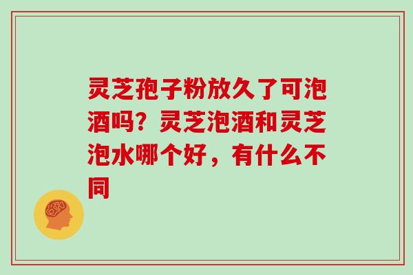 灵芝孢子粉放久了可泡酒吗？灵芝泡酒和灵芝泡水哪个好，有什么不同