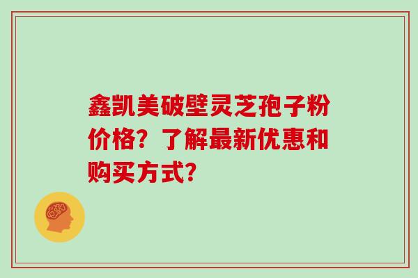 鑫凯美破壁灵芝孢子粉价格？了解新优惠和购买方式？