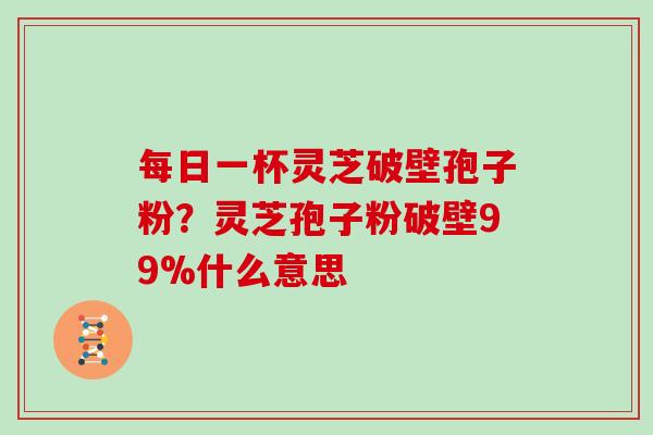 每日一杯灵芝破壁孢子粉？灵芝孢子粉破壁99%什么意思