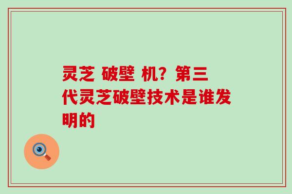 灵芝 破壁 机？第三代灵芝破壁技术是谁发明的