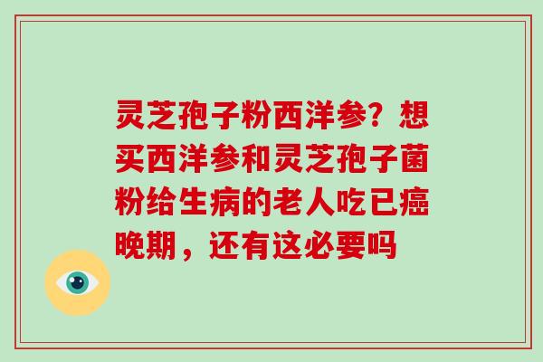 灵芝孢子粉西洋参？想买西洋参和灵芝孢子菌粉给生的老人吃已晚期，还有这必要吗