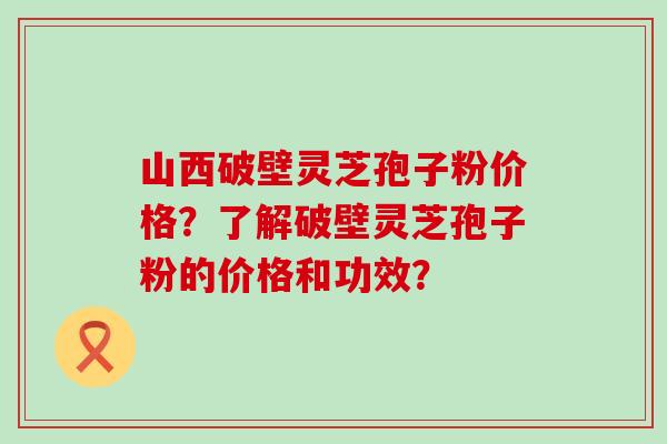 山西破壁灵芝孢子粉价格？了解破壁灵芝孢子粉的价格和功效？