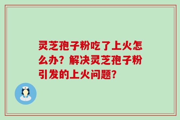 灵芝孢子粉吃了上火怎么办？解决灵芝孢子粉引发的上火问题？