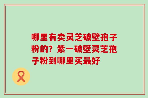 哪里有卖灵芝破壁孢子粉的？紫一破壁灵芝孢子粉到哪里买好