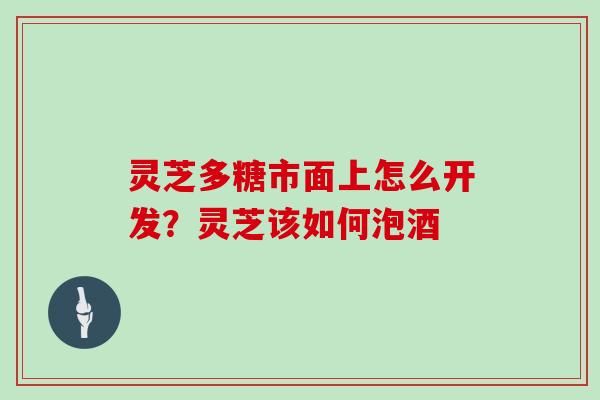 灵芝多糖市面上怎么开发？灵芝该如何泡酒