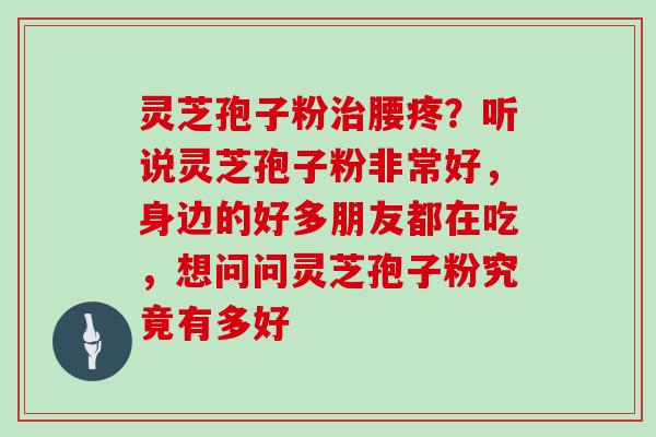 灵芝孢子粉腰疼？听说灵芝孢子粉非常好，身边的好多朋友都在吃，想问问灵芝孢子粉究竟有多好