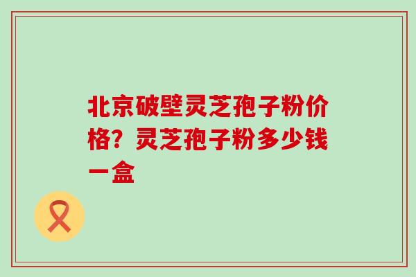 北京破壁灵芝孢子粉价格？灵芝孢子粉多少钱一盒