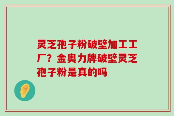 灵芝孢子粉破壁加工工厂？金奥力牌破壁灵芝孢子粉是真的吗