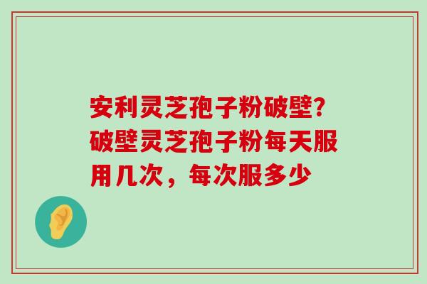 安利灵芝孢子粉破壁？破壁灵芝孢子粉每天服用几次，每次服多少