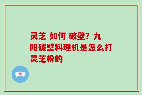 灵芝 如何 破壁？九阳破壁料理机是怎么打灵芝粉的