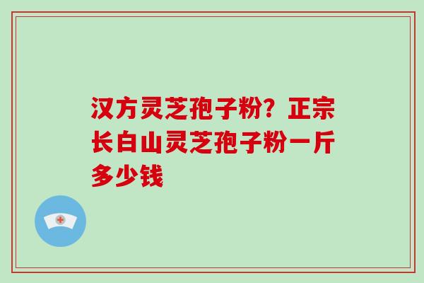 汉方灵芝孢子粉？正宗长白山灵芝孢子粉一斤多少钱