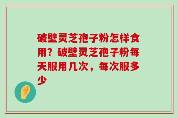 破壁灵芝孢子粉怎样食用？破壁灵芝孢子粉每天服用几次，每次服多少