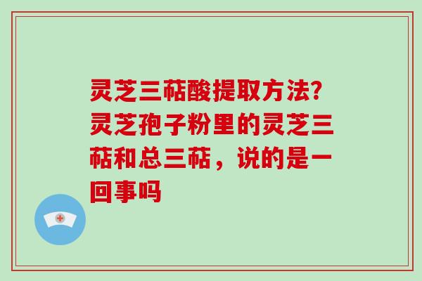 灵芝三萜酸提取方法？灵芝孢子粉里的灵芝三萜和总三萜，说的是一回事吗