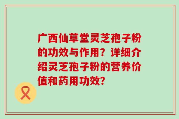 广西仙草堂灵芝孢子粉的功效与作用？详细介绍灵芝孢子粉的营养价值和药用功效？