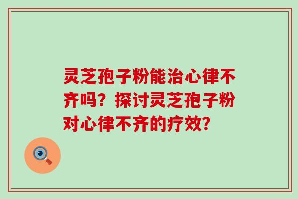 灵芝孢子粉能心律不齐吗？探讨灵芝孢子粉对心律不齐的疗效？