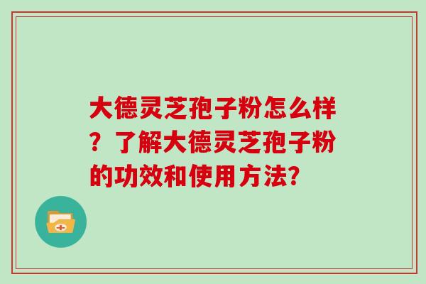 大德灵芝孢子粉怎么样？了解大德灵芝孢子粉的功效和使用方法？