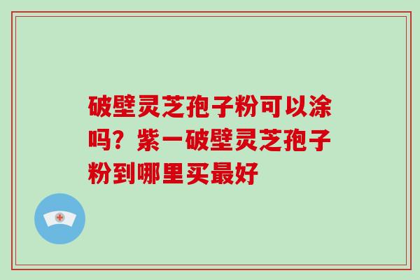 破壁灵芝孢子粉可以涂吗？紫一破壁灵芝孢子粉到哪里买好