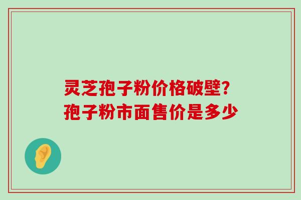 灵芝孢子粉价格破壁？孢子粉市面售价是多少