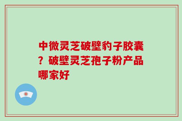 中微灵芝破壁豹子胶囊？破壁灵芝孢子粉产品哪家好