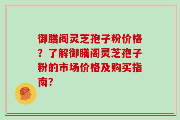 御膳阁灵芝孢子粉价格？了解御膳阁灵芝孢子粉的市场价格及购买指南？