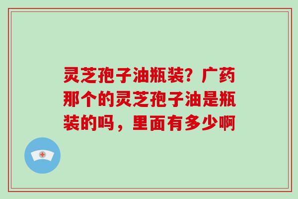 灵芝孢子油瓶装？广药那个的灵芝孢子油是瓶装的吗，里面有多少啊