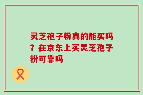 灵芝孢子粉真的能买吗？在京东上买灵芝孢子粉可靠吗