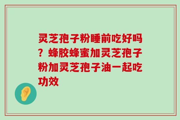 灵芝孢子粉睡前吃好吗？蜂胶蜂蜜加灵芝孢子粉加灵芝孢子油一起吃功效