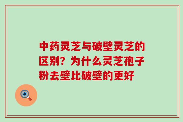 灵芝与破壁灵芝的区别？为什么灵芝孢子粉去壁比破壁的更好