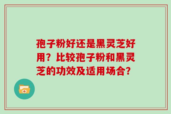 孢子粉好还是黑灵芝好用？比较孢子粉和黑灵芝的功效及适用场合？