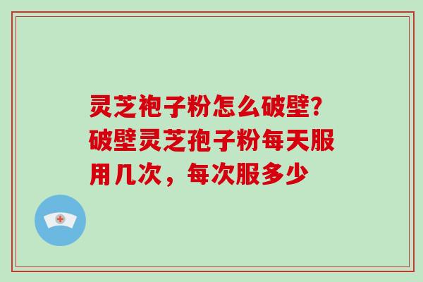 灵芝袍子粉怎么破壁？破壁灵芝孢子粉每天服用几次，每次服多少