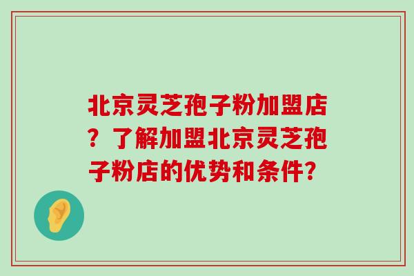 北京灵芝孢子粉加盟店？了解加盟北京灵芝孢子粉店的优势和条件？