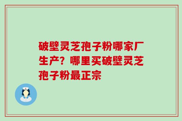 破壁灵芝孢子粉哪家厂生产？哪里买破壁灵芝孢子粉正宗