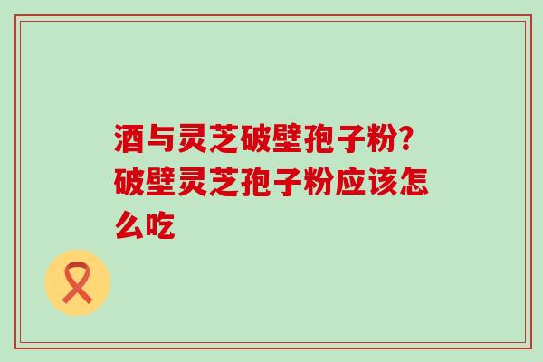 酒与灵芝破壁孢子粉？破壁灵芝孢子粉应该怎么吃