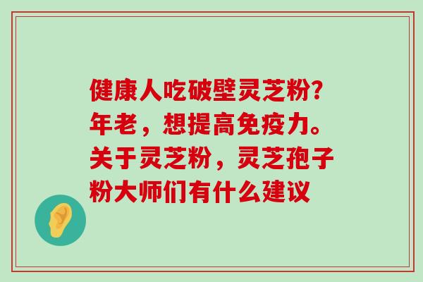 健康人吃破壁灵芝粉？年老，想提高免疫力。关于灵芝粉，灵芝孢子粉大师们有什么建议