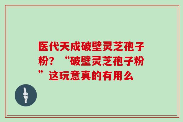 医代天成破壁灵芝孢子粉？“破壁灵芝孢子粉”这玩意真的有用么