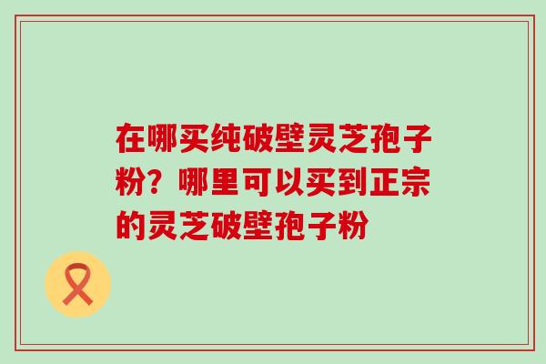 在哪买纯破壁灵芝孢子粉？哪里可以买到正宗的灵芝破壁孢子粉